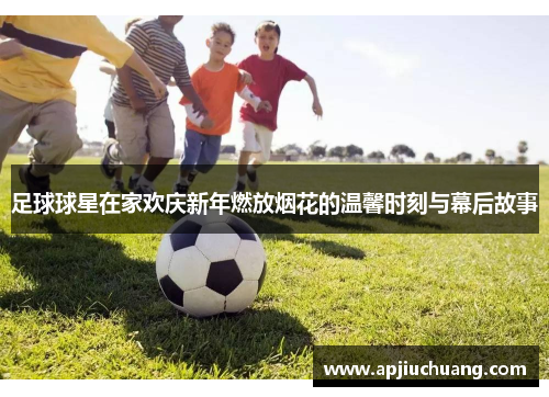 足球球星在家欢庆新年燃放烟花的温馨时刻与幕后故事