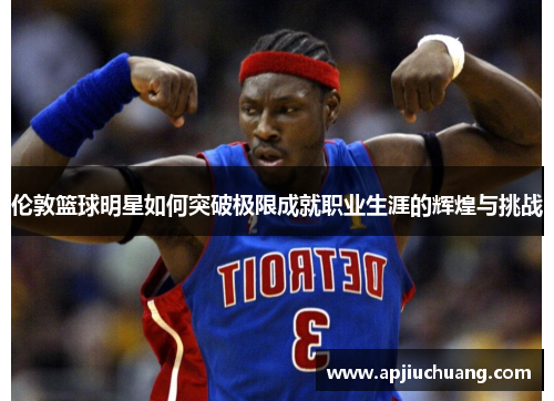 伦敦篮球明星如何突破极限成就职业生涯的辉煌与挑战