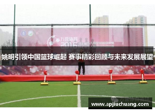 姚明引领中国篮球崛起 赛事精彩回顾与未来发展展望