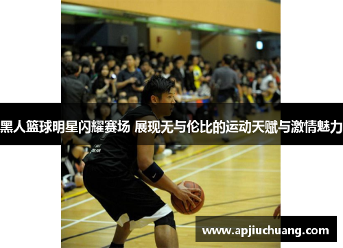 黑人篮球明星闪耀赛场 展现无与伦比的运动天赋与激情魅力