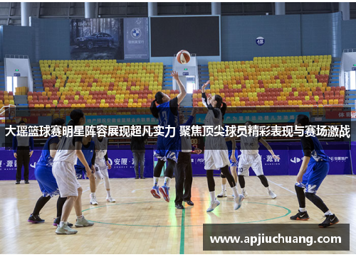 大瑶篮球赛明星阵容展现超凡实力 聚焦顶尖球员精彩表现与赛场激战
